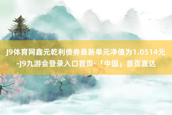 J9体育网鑫元乾利债券最新单元净值为1.0514元-J9九游会登录入口首页·「中国」首页直达