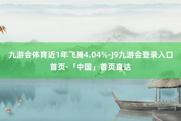 九游会体育近1年飞腾4.04%-J9九游会登录入口首页·「中国」首页直达