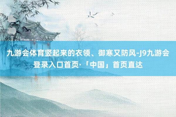 九游会体育竖起来的衣领、御寒又防风-J9九游会登录入口首页·「中国」首页直达