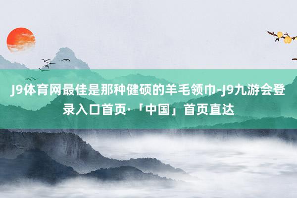 J9体育网最佳是那种健硕的羊毛领巾-J9九游会登录入口首页·「中国」首页直达