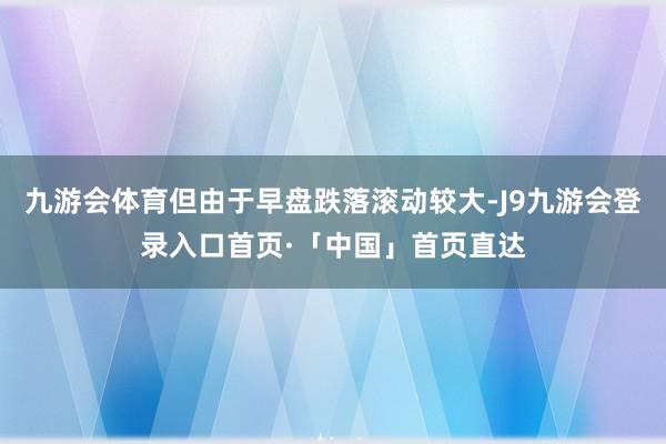 九游会体育但由于早盘跌落滚动较大-J9九游会登录入口首页·「中国」首页直达