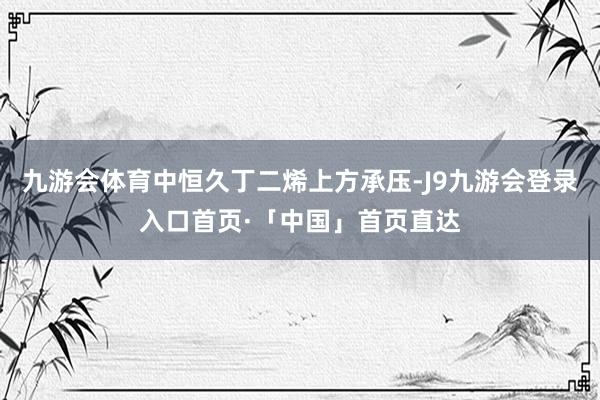 九游会体育中恒久丁二烯上方承压-J9九游会登录入口首页·「中国」首页直达