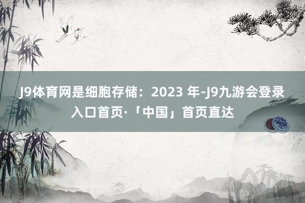 J9体育网是细胞存储：2023 年-J9九游会登录入口首页·「中国」首页直达