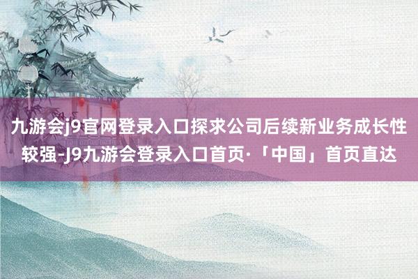 九游会j9官网登录入口探求公司后续新业务成长性较强-J9九游会登录入口首页·「中国」首页直达