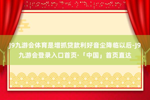 J9九游会体育是增抓贷款利好音尘降临以后-J9九游会登录入口首页·「中国」首页直达