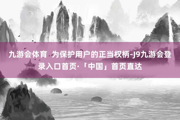 九游会体育  为保护用户的正当权柄-J9九游会登录入口首页·「中国」首页直达