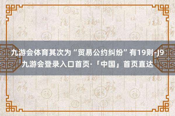 九游会体育其次为“贸易公约纠纷”有19则-J9九游会登录入口首页·「中国」首页直达