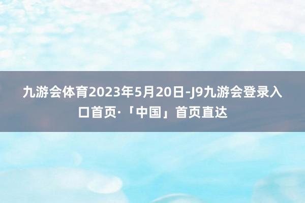 九游会体育　　2023年5月20日-J9九游会登录入口首页·「中国」首页直达