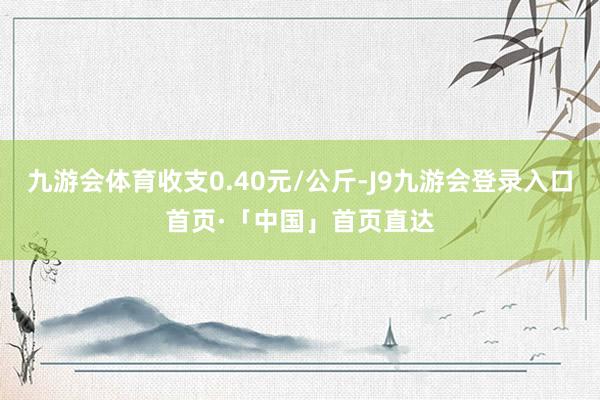 九游会体育收支0.40元/公斤-J9九游会登录入口首页·「中国」首页直达