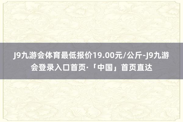 J9九游会体育最低报价19.00元/公斤-J9九游会登录入口首页·「中国」首页直达