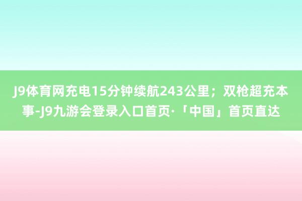 J9体育网充电15分钟续航243公里；双枪超充本事-J9九游会登录入口首页·「中国」首页直达