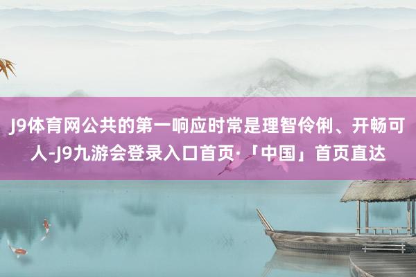 J9体育网公共的第一响应时常是理智伶俐、开畅可人-J9九游会登录入口首页·「中国」首页直达