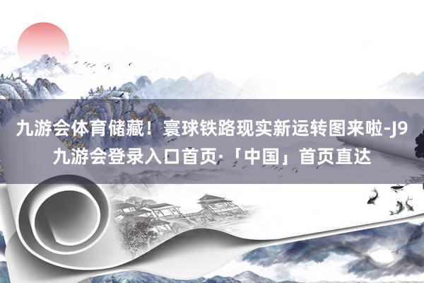 九游会体育储藏！寰球铁路现实新运转图来啦-J9九游会登录入口首页·「中国」首页直达