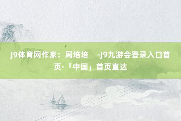 J9体育网作家：周培培    -J9九游会登录入口首页·「中国」首页直达