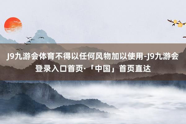 J9九游会体育不得以任何风物加以使用-J9九游会登录入口首页·「中国」首页直达