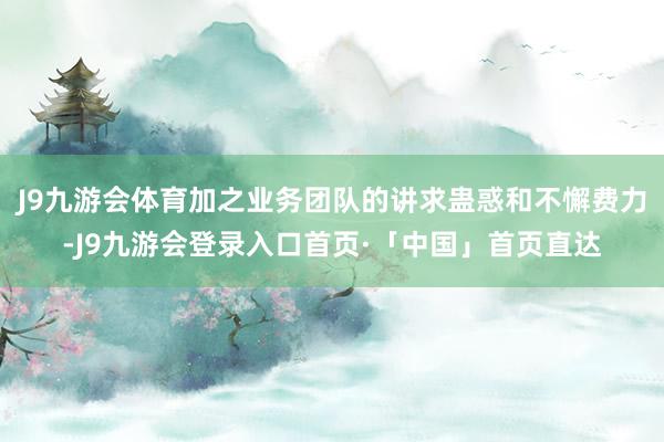 J9九游会体育加之业务团队的讲求蛊惑和不懈费力-J9九游会登录入口首页·「中国」首页直达