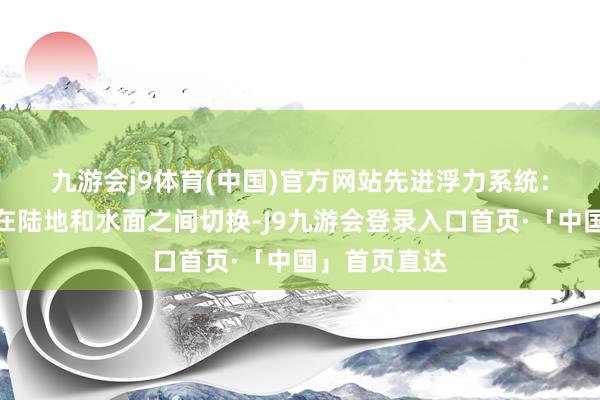 九游会j9体育(中国)官方网站　　先进浮力系统：使其能甘愿在陆地和水面之间切换-J9九游会登录入口首页·「中国」首页直达