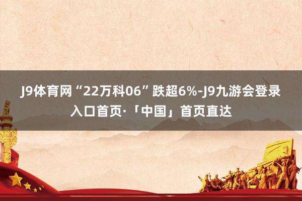 J9体育网“22万科06”跌超6%-J9九游会登录入口首页·「中国」首页直达