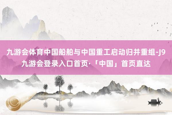 九游会体育中国船舶与中国重工启动归并重组-J9九游会登录入口首页·「中国」首页直达