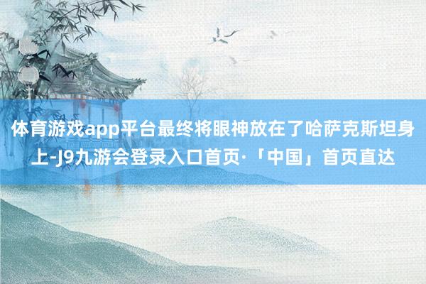 体育游戏app平台最终将眼神放在了哈萨克斯坦身上-J9九游会登录入口首页·「中国」首页直达