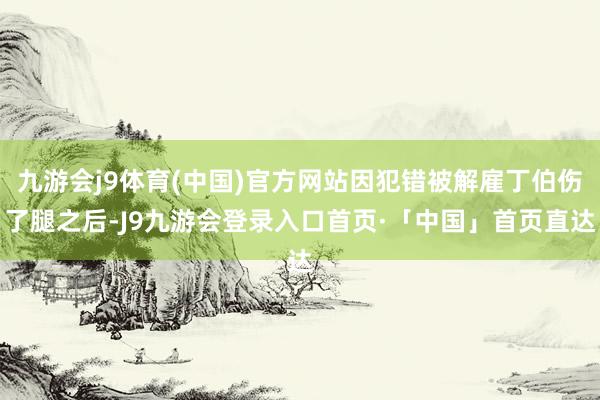 九游会j9体育(中国)官方网站因犯错被解雇丁伯伤了腿之后-J9九游会登录入口首页·「中国」首页直达