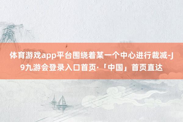 体育游戏app平台围绕着某一个中心进行裁减-J9九游会登录入口首页·「中国」首页直达