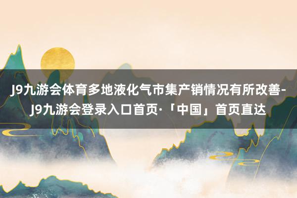 J9九游会体育多地液化气市集产销情况有所改善-J9九游会登录入口首页·「中国」首页直达