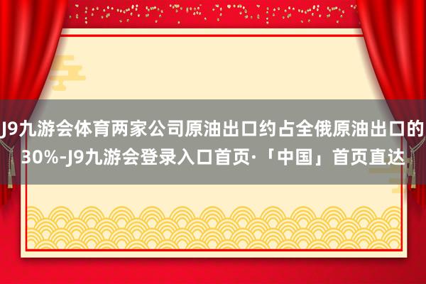 J9九游会体育两家公司原油出口约占全俄原油出口的30%-J9九游会登录入口首页·「中国」首页直达