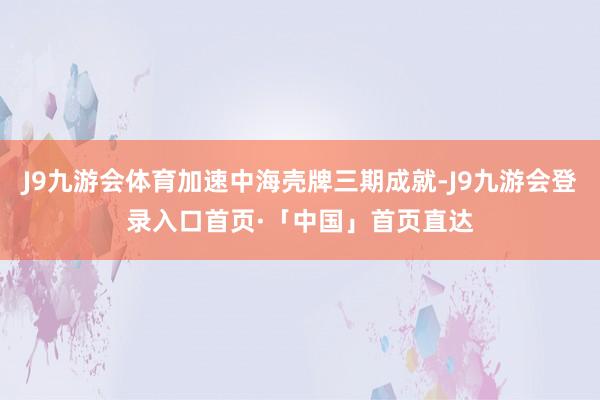 J9九游会体育加速中海壳牌三期成就-J9九游会登录入口首页·「中国」首页直达