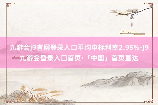 九游会j9官网登录入口平均中标利率2.95%-J9九游会登录入口首页·「中国」首页直达