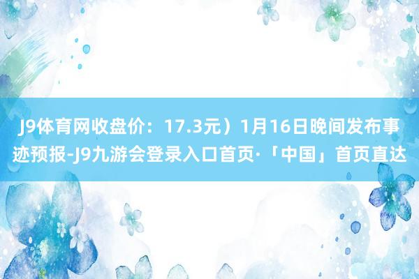 J9体育网收盘价：17.3元）1月16日晚间发布事迹预报-J9九游会登录入口首页·「中国」首页直达
