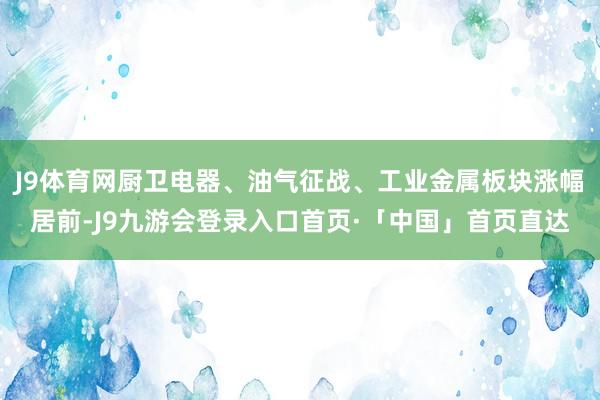 J9体育网厨卫电器、油气征战、工业金属板块涨幅居前-J9九游会登录入口首页·「中国」首页直达