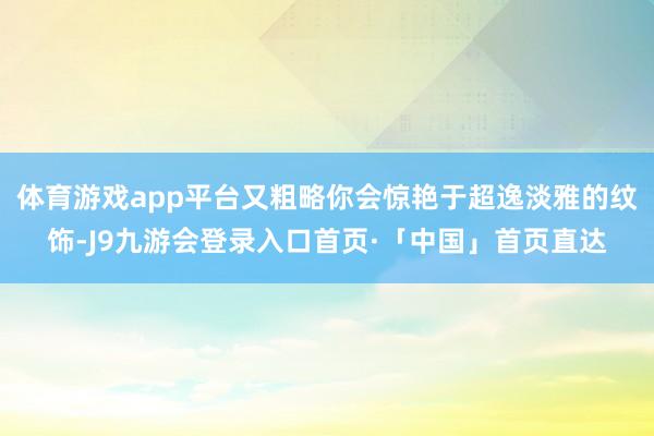 体育游戏app平台又粗略你会惊艳于超逸淡雅的纹饰-J9九游会登录入口首页·「中国」首页直达