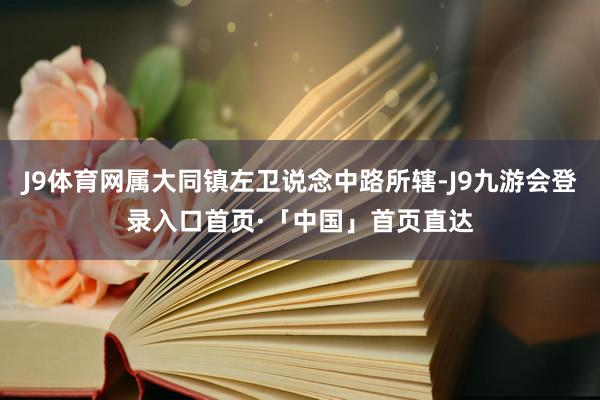 J9体育网属大同镇左卫说念中路所辖-J9九游会登录入口首页·「中国」首页直达