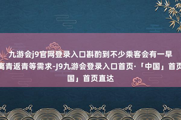 九游会j9官网登录入口　　斟酌到不少乘客会有一早一晚离青返青等需求-J9九游会登录入口首页·「中国」首页直达