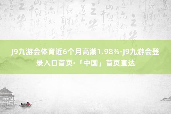 J9九游会体育近6个月高潮1.98%-J9九游会登录入口首页·「中国」首页直达
