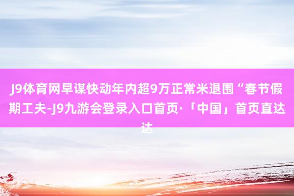 J9体育网早谋快动年内超9万正常米退围“春节假期工夫-J9九游会登录入口首页·「中国」首页直达
