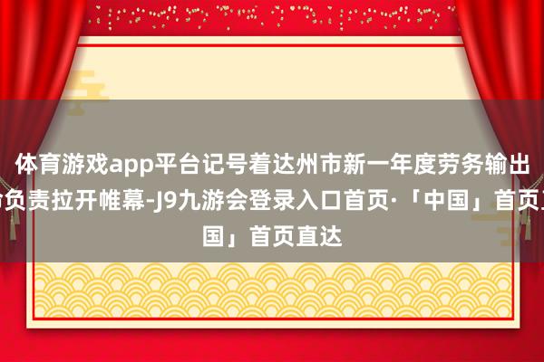 体育游戏app平台记号着达州市新一年度劳务输出使命负责拉开帷幕-J9九游会登录入口首页·「中国」首页直达
