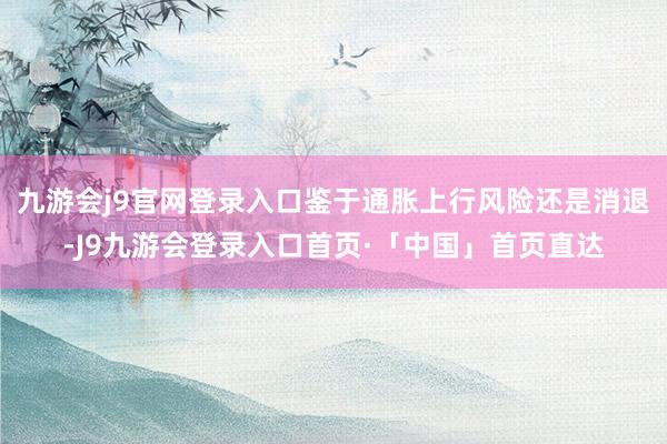 九游会j9官网登录入口鉴于通胀上行风险还是消退-J9九游会登录入口首页·「中国」首页直达