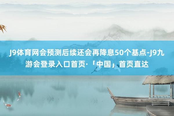 J9体育网会预测后续还会再降息50个基点-J9九游会登录入口首页·「中国」首页直达