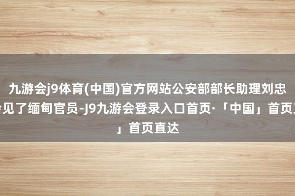九游会j9体育(中国)官方网站公安部部长助理刘忠义会见了缅甸官员-J9九游会登录入口首页·「中国」首页直达