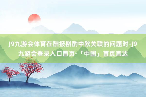 J9九游会体育在酬报斟酌中欧关联的问题时-J9九游会登录入口首页·「中国」首页直达