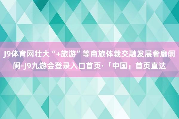 J9体育网壮大“+旅游”等商旅体裁交融发展奢靡阛阓-J9九游会登录入口首页·「中国」首页直达