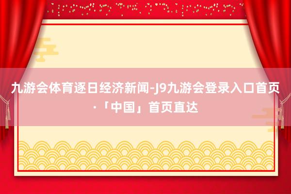 九游会体育逐日经济新闻-J9九游会登录入口首页·「中国」首页直达