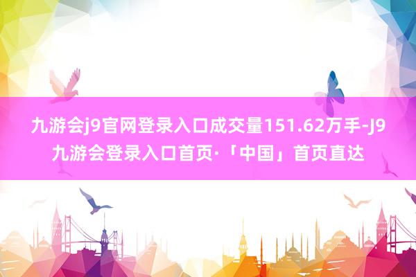 九游会j9官网登录入口成交量151.62万手-J9九游会登录入口首页·「中国」首页直达