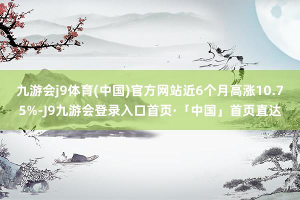 九游会j9体育(中国)官方网站近6个月高涨10.75%-J9九游会登录入口首页·「中国」首页直达