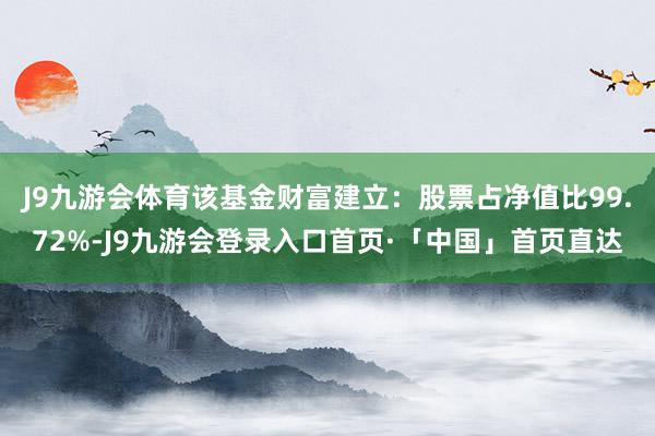 J9九游会体育该基金财富建立：股票占净值比99.72%-J9九游会登录入口首页·「中国」首页直达