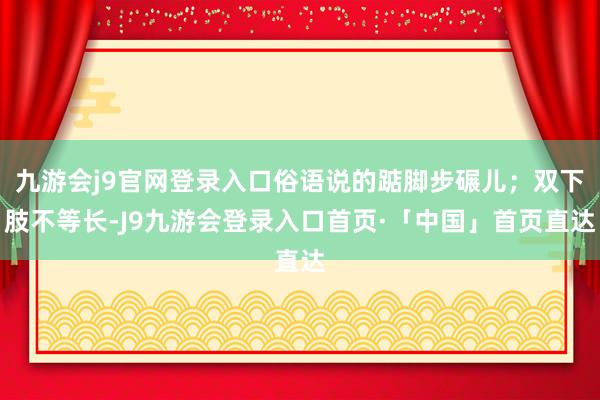 九游会j9官网登录入口俗语说的踮脚步碾儿；双下肢不等长-J9九游会登录入口首页·「中国」首页直达
