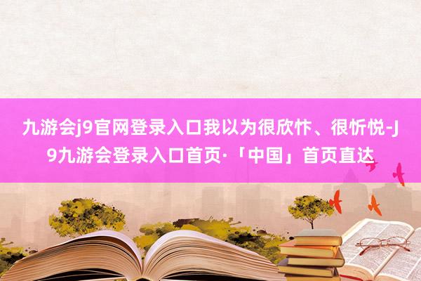 九游会j9官网登录入口我以为很欣忭、很忻悦-J9九游会登录入口首页·「中国」首页直达