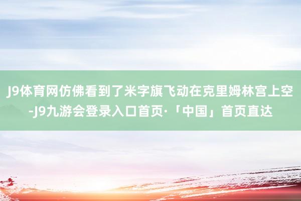 J9体育网仿佛看到了米字旗飞动在克里姆林宫上空-J9九游会登录入口首页·「中国」首页直达